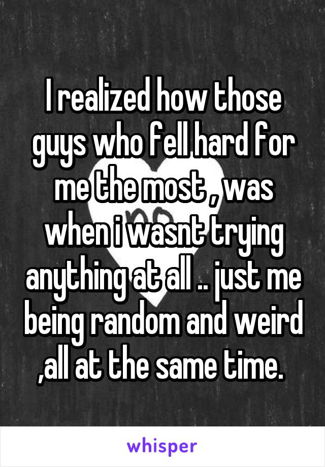 I realized how those guys who fell hard for me the most , was when i wasnt trying anything at all .. just me being random and weird ,all at the same time. 