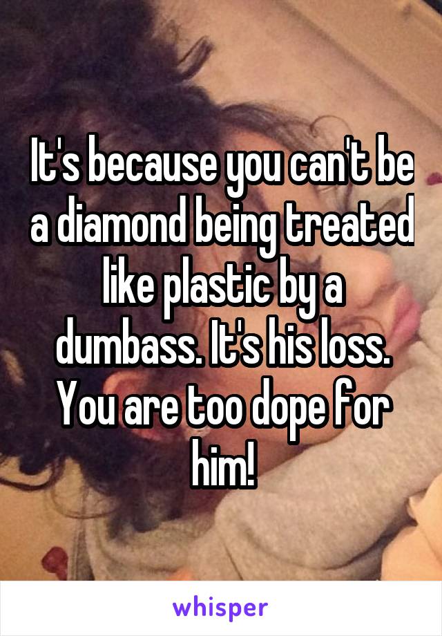 It's because you can't be a diamond being treated like plastic by a dumbass. It's his loss. You are too dope for him!