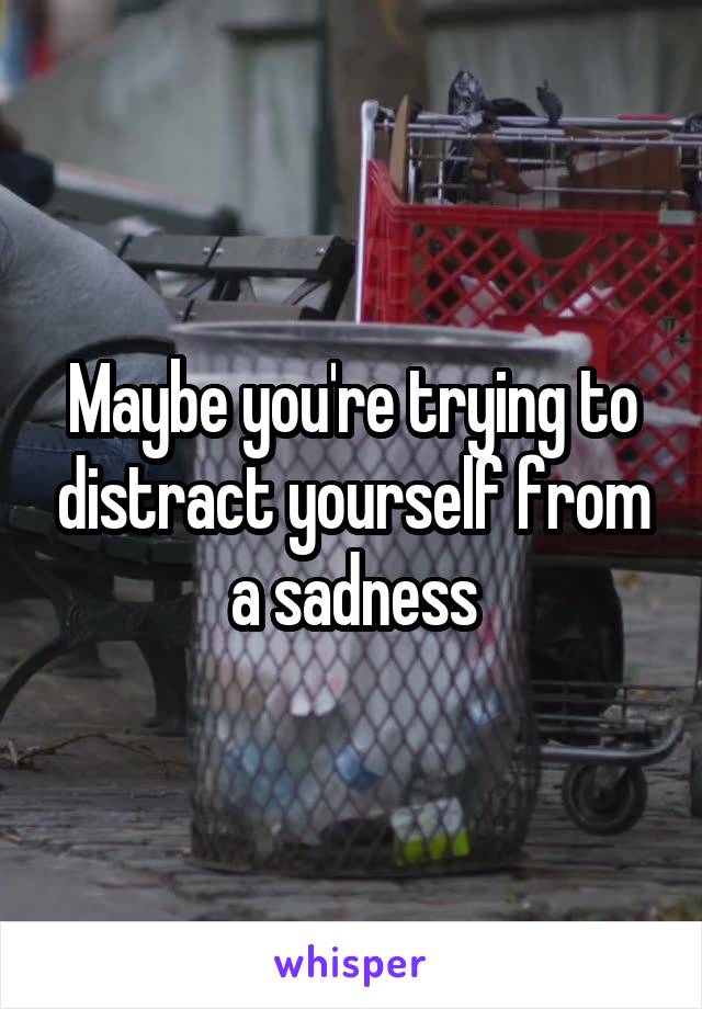 Maybe you're trying to distract yourself from a sadness