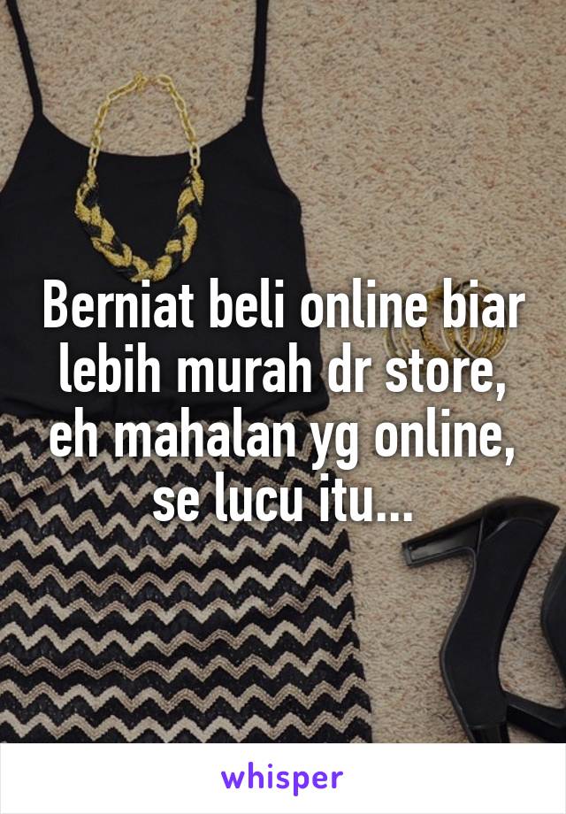 Berniat beli online biar lebih murah dr store, eh mahalan yg online, se lucu itu...