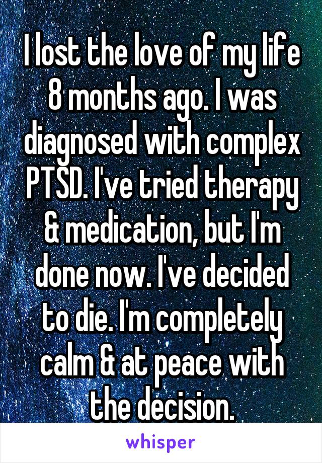 I lost the love of my life 8 months ago. I was diagnosed with complex PTSD. I've tried therapy & medication, but I'm done now. I've decided to die. I'm completely calm & at peace with the decision.