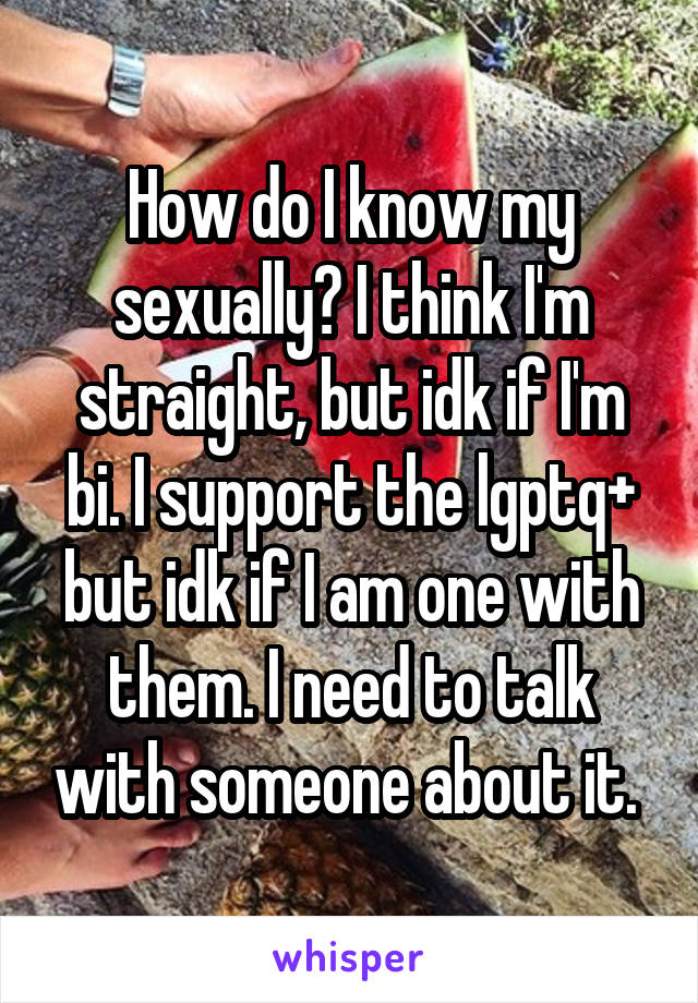 How do I know my sexually? I think I'm straight, but idk if I'm bi. I support the lgptq+ but idk if I am one with them. I need to talk with someone about it. 