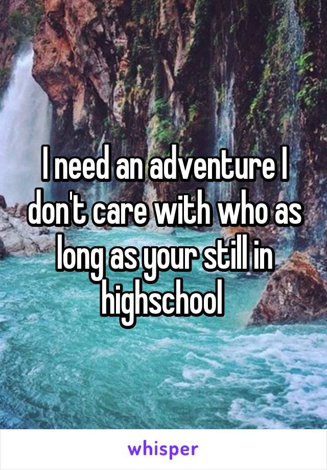 I need an adventure I don't care with who as long as your still in highschool 