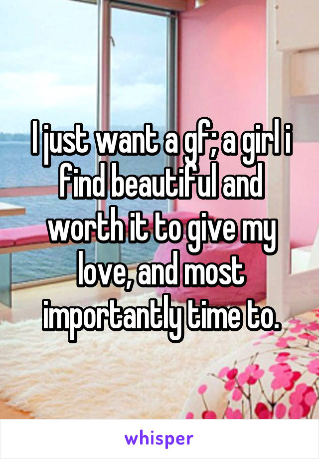 I just want a gf; a girl i find beautiful and worth it to give my love, and most importantly time to.