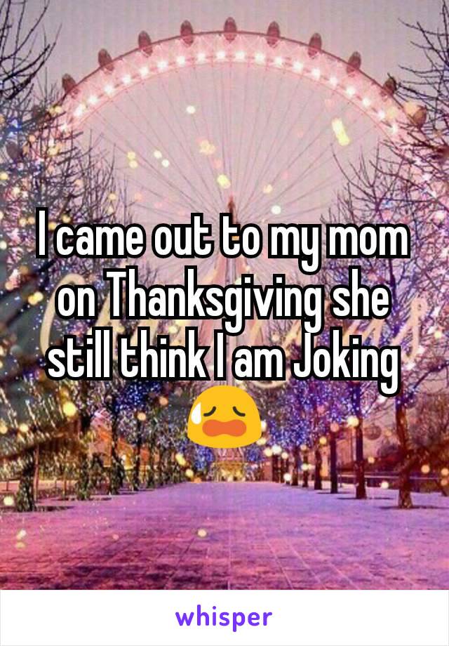 I came out to my mom on Thanksgiving she still think I am Joking😥