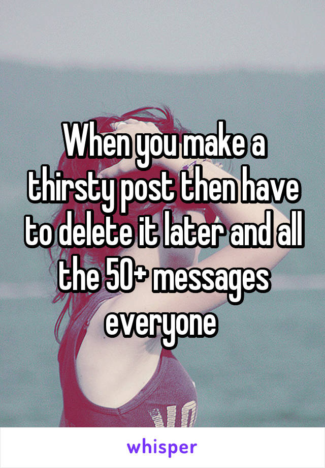 When you make a thirsty post then have to delete it later and all the 50+ messages everyone 