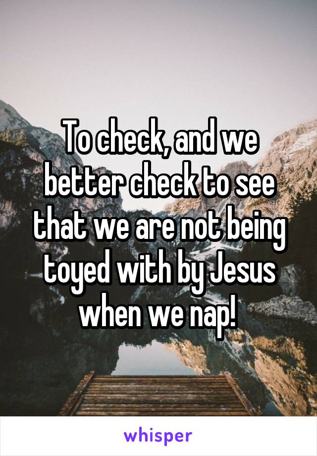 To check, and we better check to see that we are not being toyed with by Jesus when we nap! 