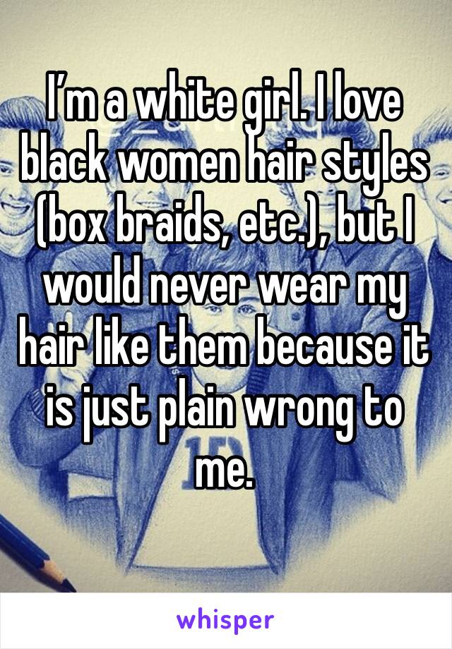 I’m a white girl. I love black women hair styles (box braids, etc.), but I would never wear my hair like them because it is just plain wrong to me. 