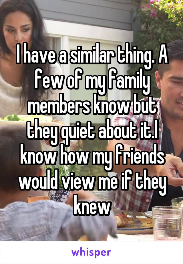 I have a similar thing. A few of my family members know but they quiet about it.I know how my friends would view me if they knew