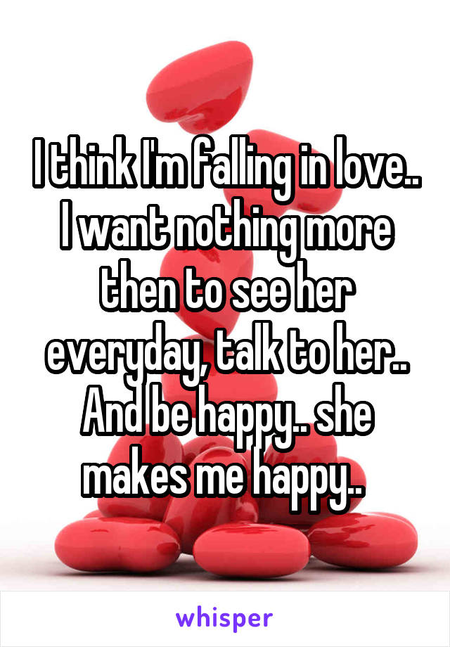 I think I'm falling in love.. I want nothing more then to see her everyday, talk to her.. And be happy.. she makes me happy.. 