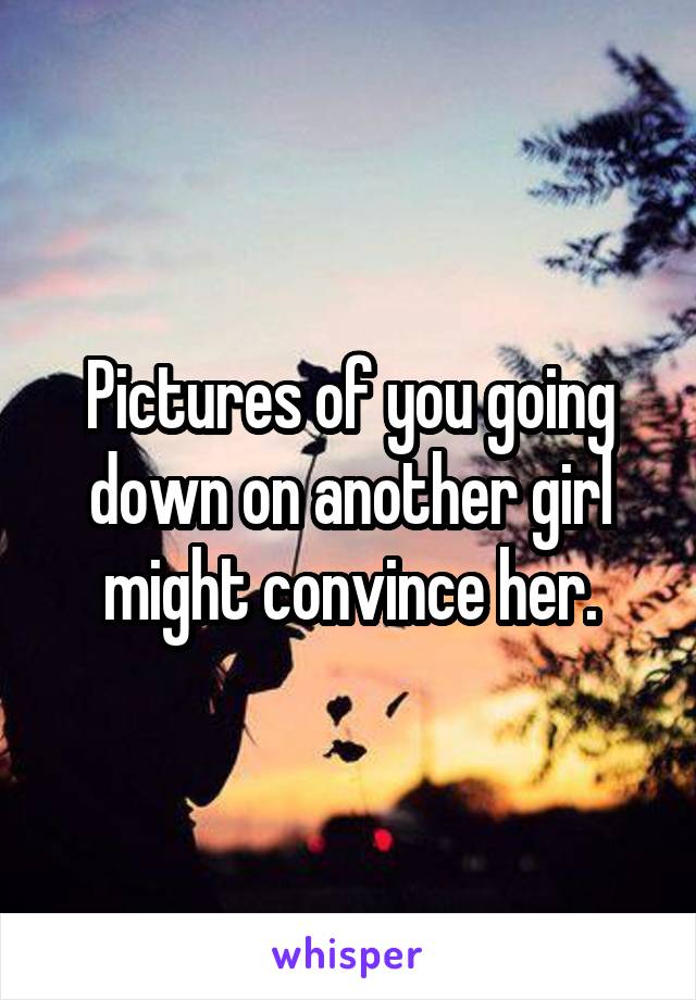 Pictures of you going down on another girl might convince her.