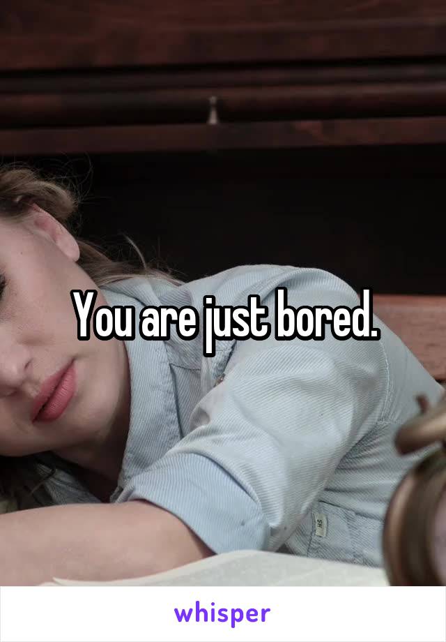 You are just bored.