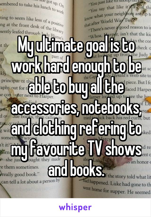 My ultimate goal is to work hard enough to be able to buy all the accessories, notebooks, and clothing refering to my favourite TV shows and books.