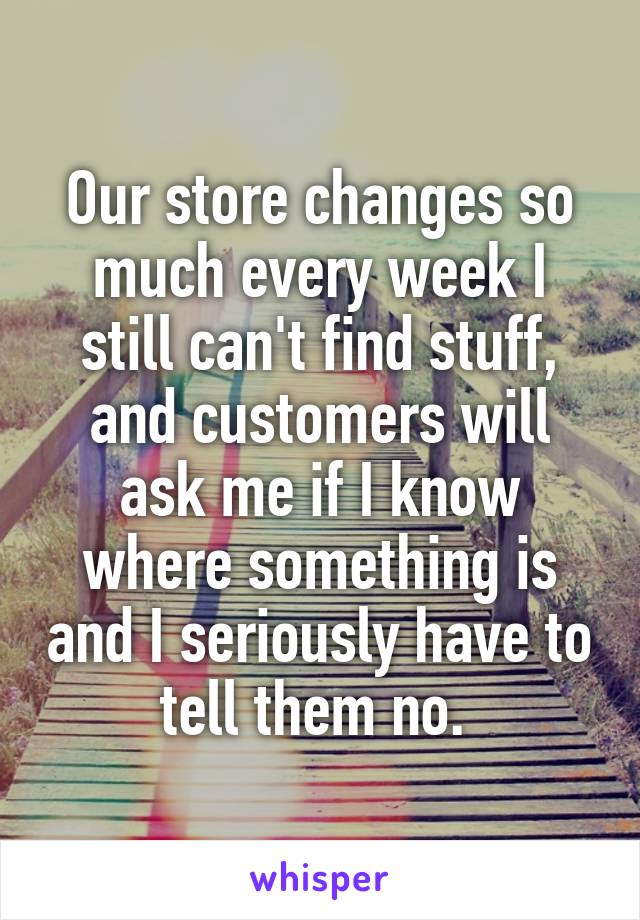 Our store changes so much every week I still can't find stuff, and customers will ask me if I know where something is and I seriously have to tell them no. 