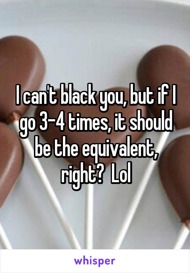 I can't black you, but if I go 3-4 times, it should be the equivalent, right?  Lol