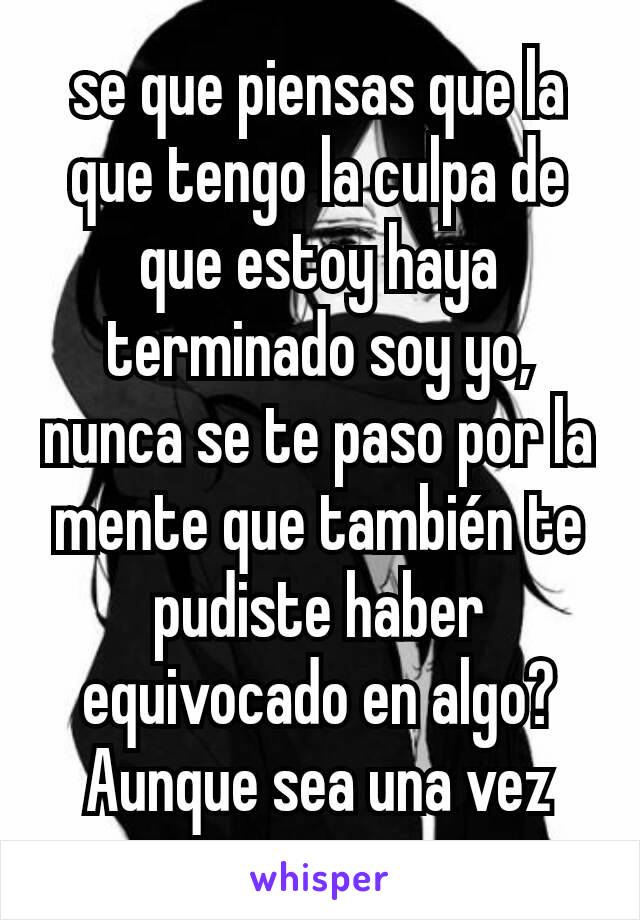 se que piensas que la que tengo la culpa de que estoy haya terminado soy yo, nunca se te paso por la mente que también te pudiste haber equivocado en algo? Aunque sea una vez