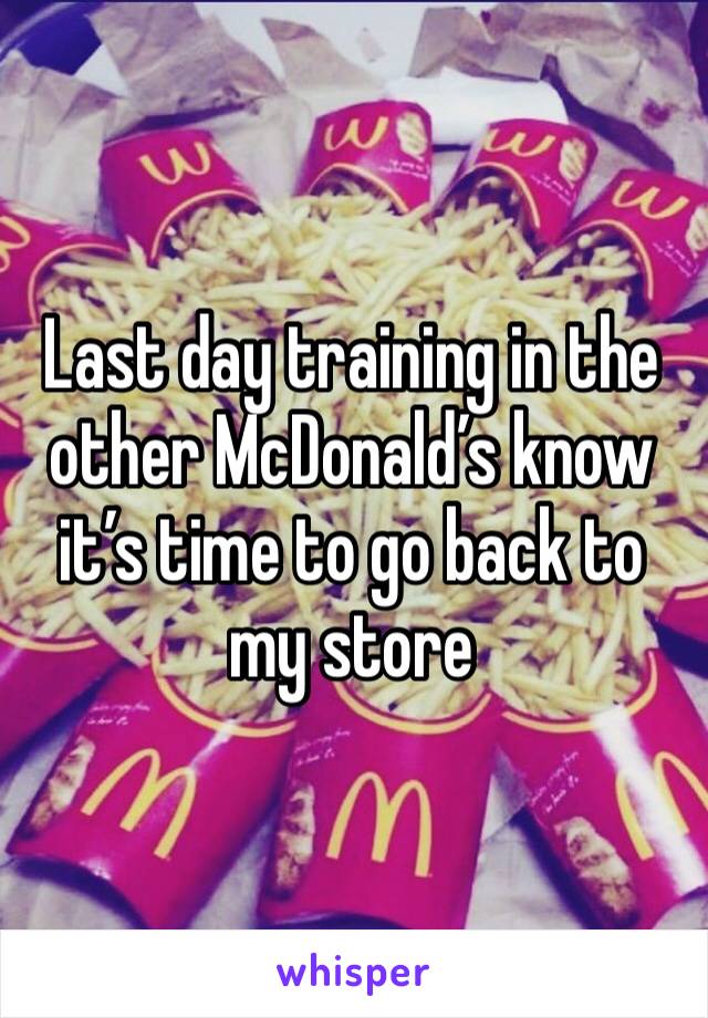 Last day training in the other McDonald’s know it’s time to go back to my store 