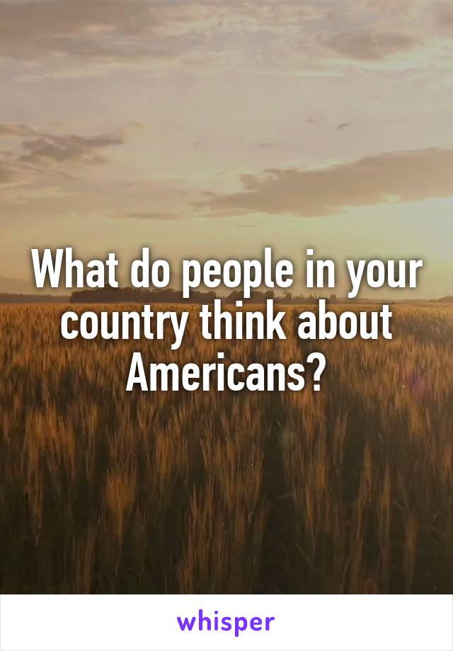 What do people in your country think about Americans?