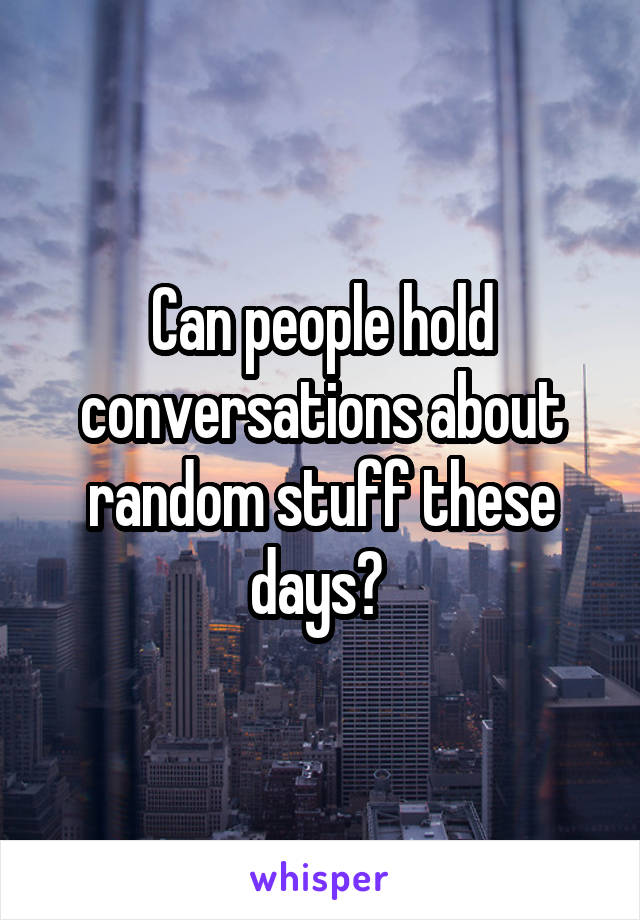 Can people hold conversations about random stuff these days? 