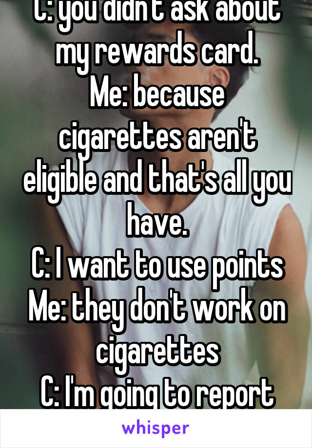 C: you didn't ask about my rewards card.
Me: because cigarettes aren't eligible and that's all you have.
C: I want to use points
Me: they don't work on cigarettes
C: I'm going to report you