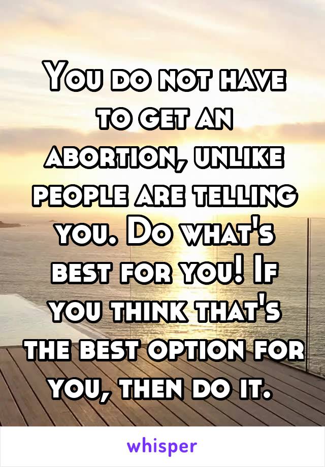 You do not have to get an abortion, unlike people are telling you. Do what's best for you! If you think that's the best option for you, then do it. 