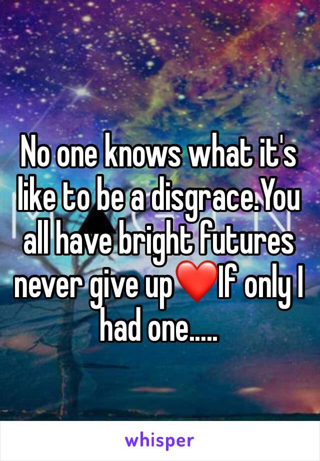 No one knows what it's like to be a disgrace.You all have bright futures never give up❤️If only I had one.....