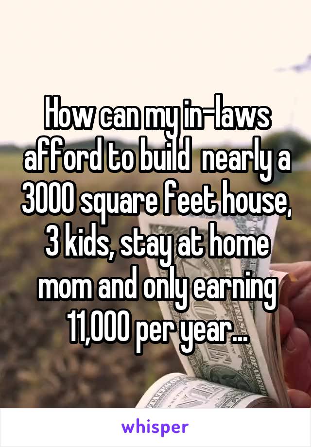 How can my in-laws afford to build  nearly a 3000 square feet house, 3 kids, stay at home mom and only earning 11,000 per year...