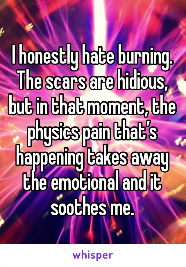 I honestly hate burning. The scars are hidious, but in that moment, the physics pain that’s happening takes away the emotional and it soothes me.