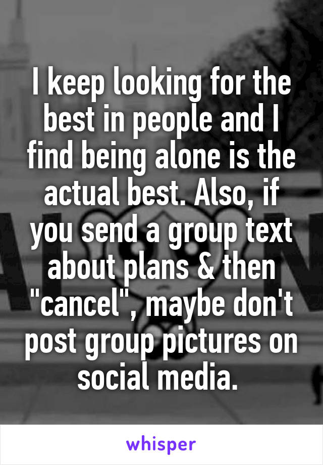 I keep looking for the best in people and I find being alone is the actual best. Also, if you send a group text about plans & then "cancel", maybe don't post group pictures on social media. 