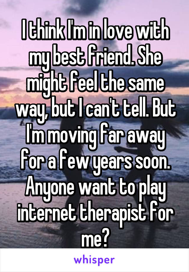 I think I'm in love with my best friend. She might feel the same way, but I can't tell. But I'm moving far away for a few years soon. Anyone want to play internet therapist for me?