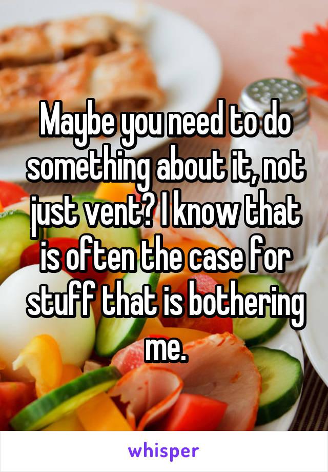 Maybe you need to do something about it, not just vent? I know that is often the case for stuff that is bothering me.