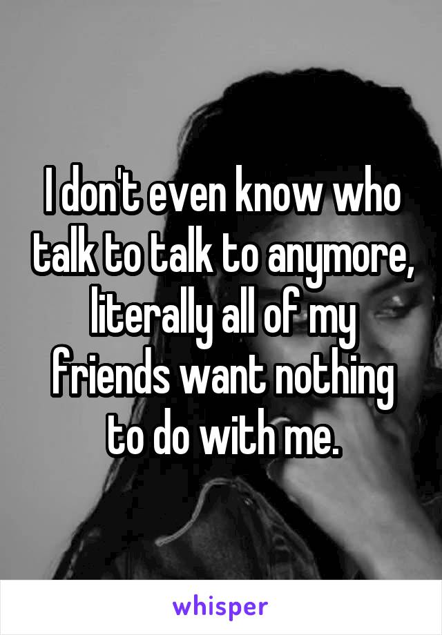 I don't even know who talk to talk to anymore, literally all of my friends want nothing to do with me.