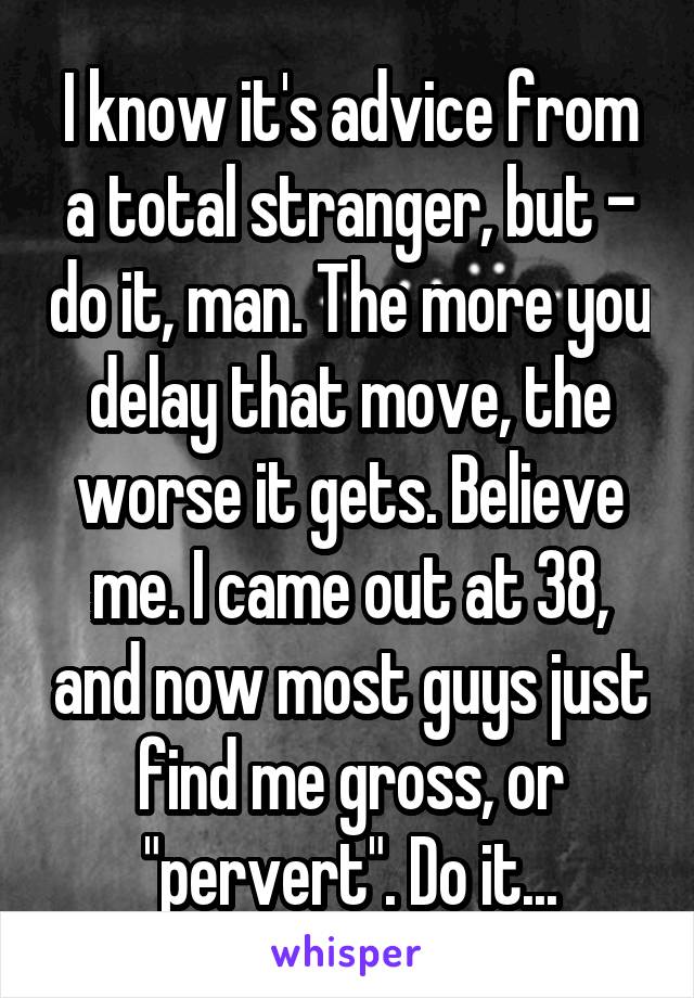 I know it's advice from a total stranger, but - do it, man. The more you delay that move, the worse it gets. Believe me. I came out at 38, and now most guys just find me gross, or "pervert". Do it...