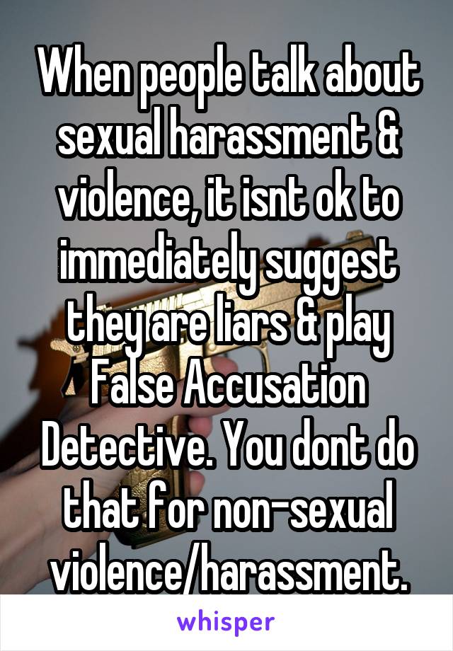 When people talk about sexual harassment & violence, it isnt ok to immediately suggest they are liars & play False Accusation Detective. You dont do that for non-sexual violence/harassment.