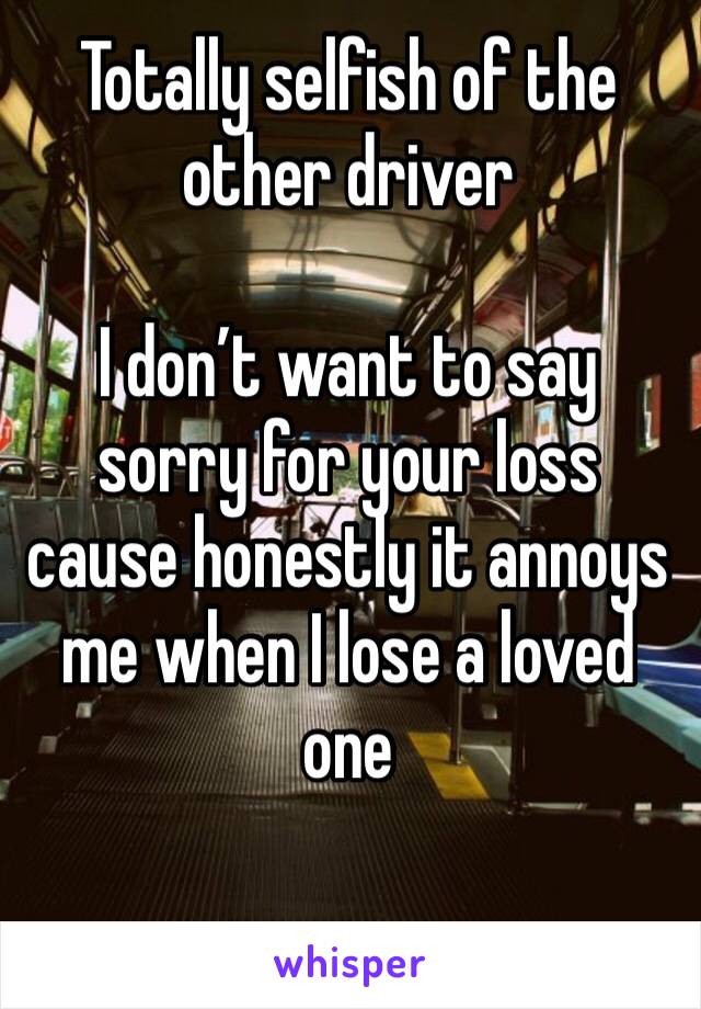 Totally selfish of the other driver 

I don’t want to say sorry for your loss cause honestly it annoys me when I lose a loved one