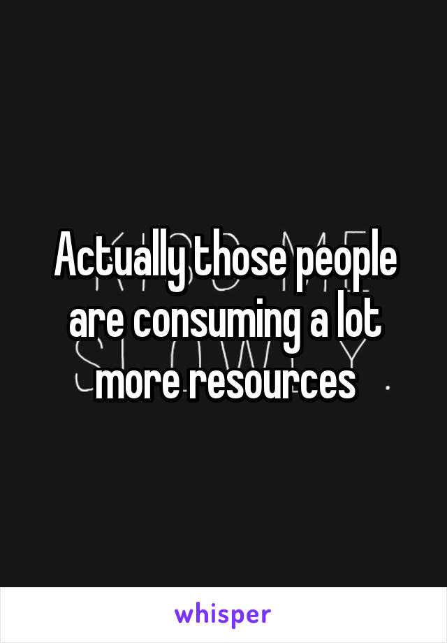 Actually those people are consuming a lot more resources