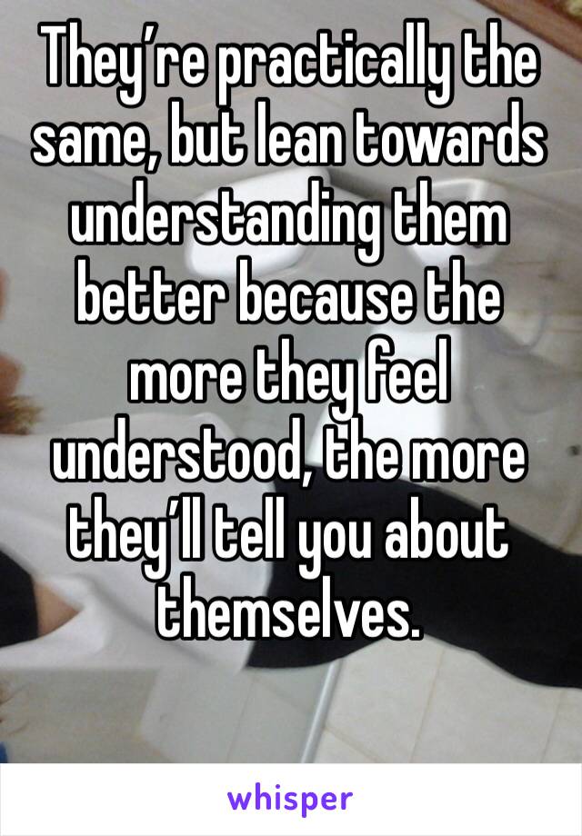 They’re practically the same, but lean towards understanding them better because the more they feel understood, the more they’ll tell you about themselves.