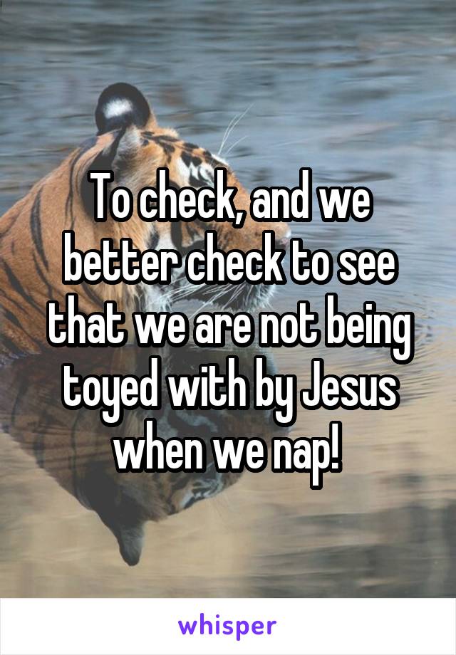 To check, and we better check to see that we are not being toyed with by Jesus when we nap! 