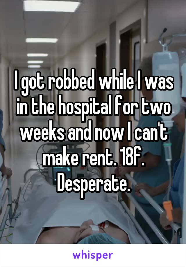 I got robbed while I was in the hospital for two weeks and now I can't make rent. 18f. Desperate.