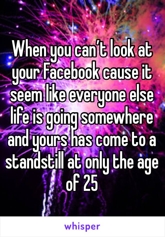 When you can’t look at your Facebook cause it seem like everyone else life is going somewhere and yours has come to a standstill at only the age of 25