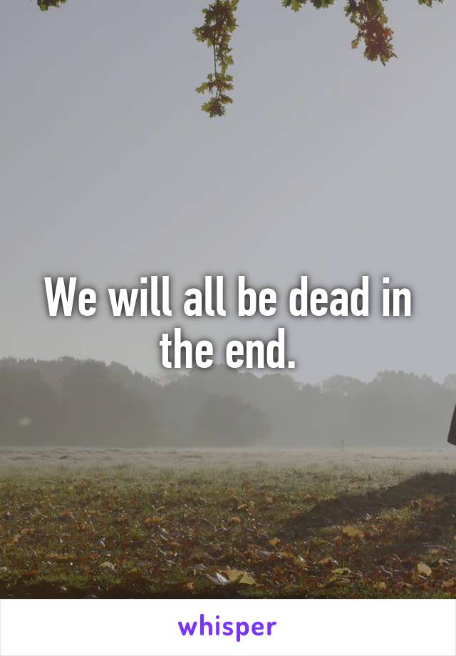 We will all be dead in the end.