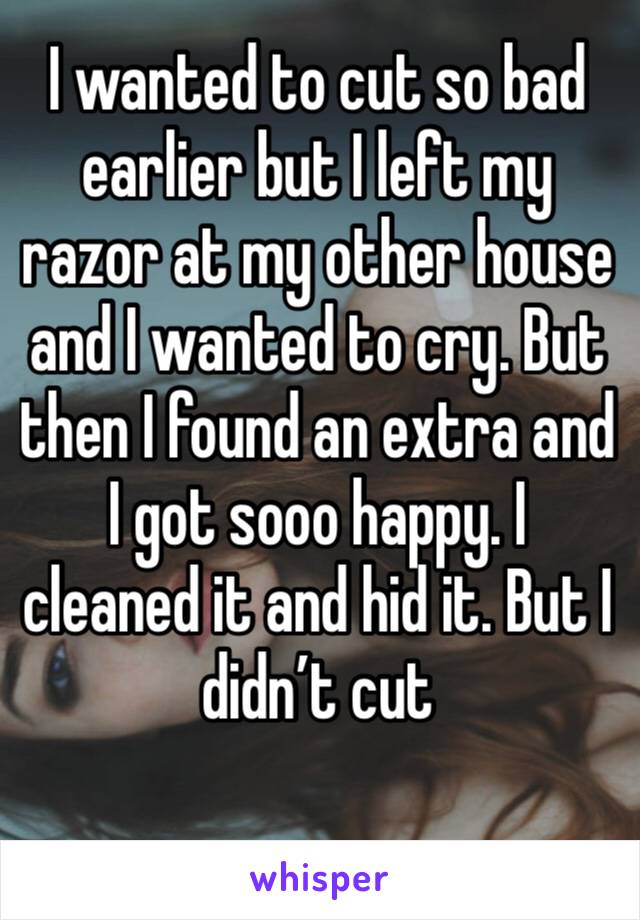 I wanted to cut so bad earlier but I left my razor at my other house and I wanted to cry. But then I found an extra and I got sooo happy. I cleaned it and hid it. But I didn’t cut 