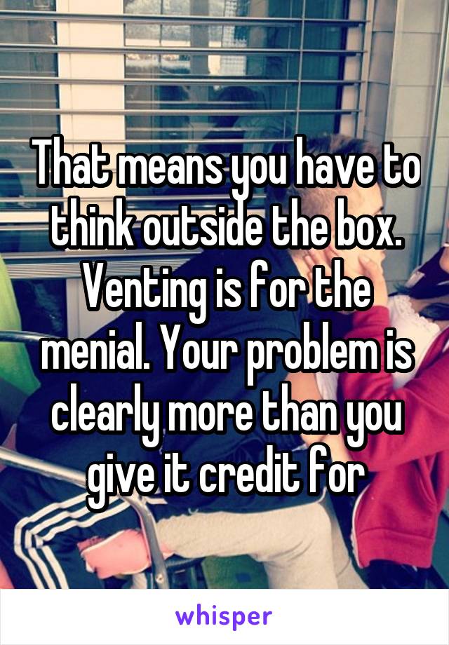 That means you have to think outside the box. Venting is for the menial. Your problem is clearly more than you give it credit for