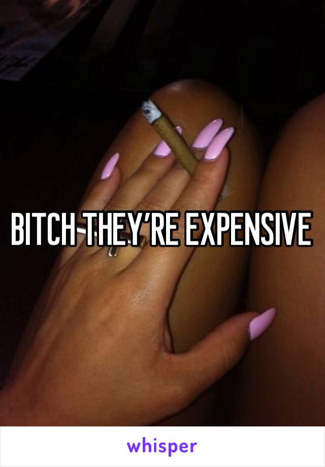 BITCH THEY’RE EXPENSIVE