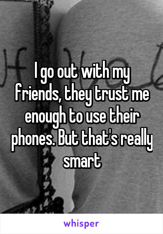 I go out with my friends, they trust me enough to use their phones. But that's really smart