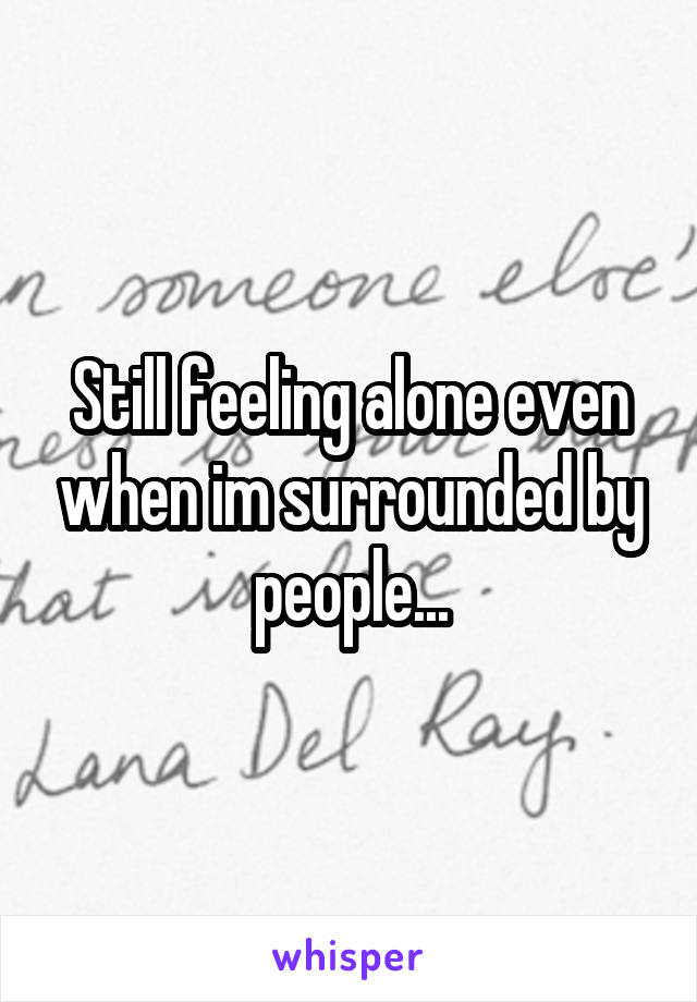 Still feeling alone even when im surrounded by people...