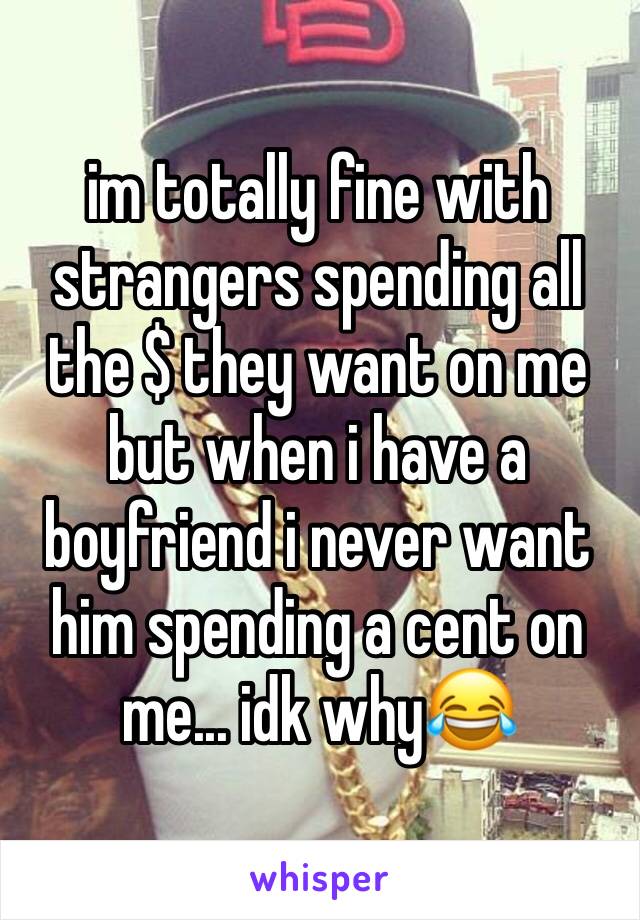 im totally fine with strangers spending all the $ they want on me but when i have a boyfriend i never want him spending a cent on me... idk why😂