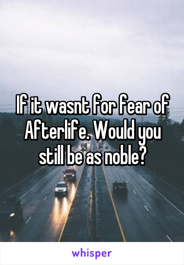 If it wasnt for fear of Afterlife. Would you still be as noble?