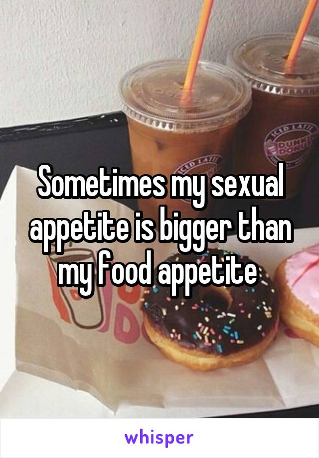 Sometimes my sexual appetite is bigger than my food appetite 