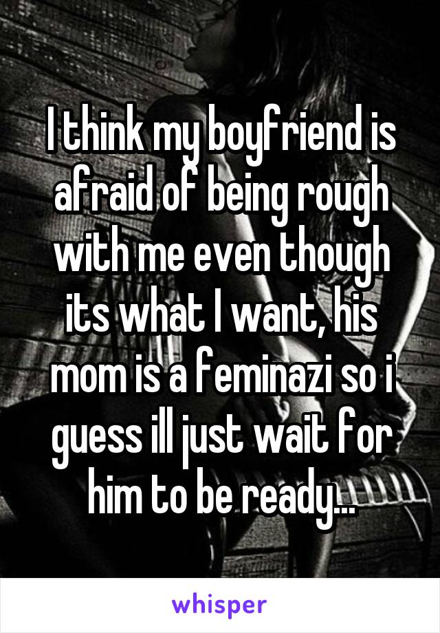 I think my boyfriend is afraid of being rough with me even though its what I want, his mom is a feminazi so i guess ill just wait for him to be ready...